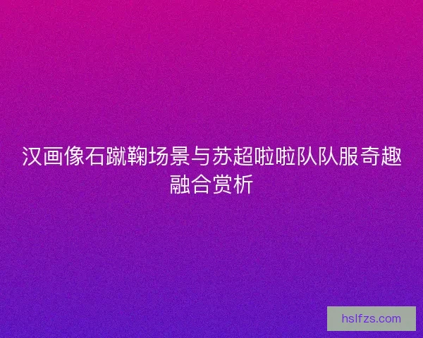 汉画像石蹴鞠场景与苏超啦啦队队服奇趣融合赏析