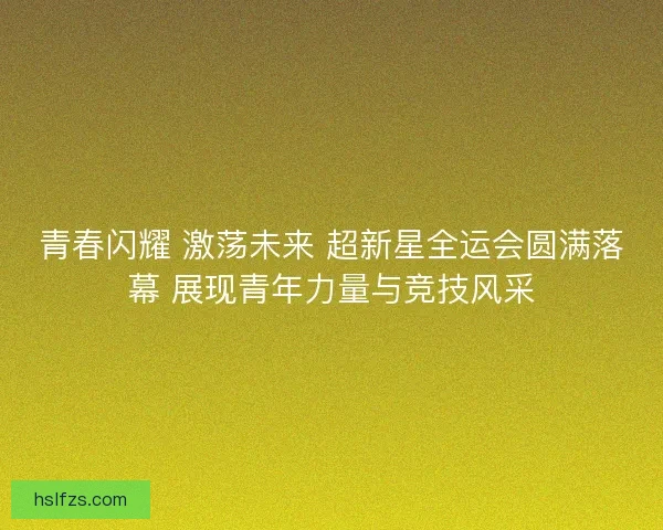 青春闪耀 激荡未来 超新星全运会圆满落幕 展现青年力量与竞技风采