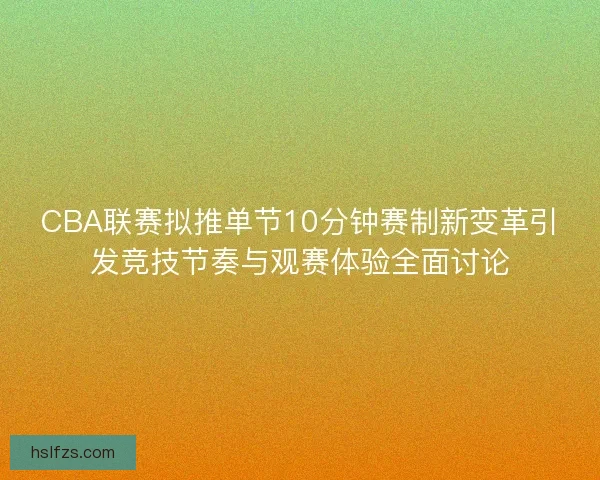 CBA联赛拟推单节10分钟赛制新变革引发竞技节奏与观赛体验全面讨论